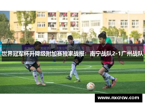 世界冠军杯升降级附加赛独家战报：南宁战队2-1广州战队