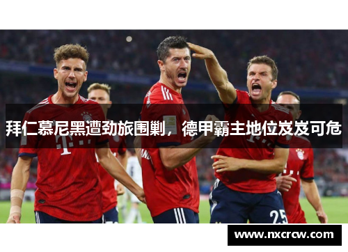 拜仁慕尼黑遭劲旅围剿，德甲霸主地位岌岌可危