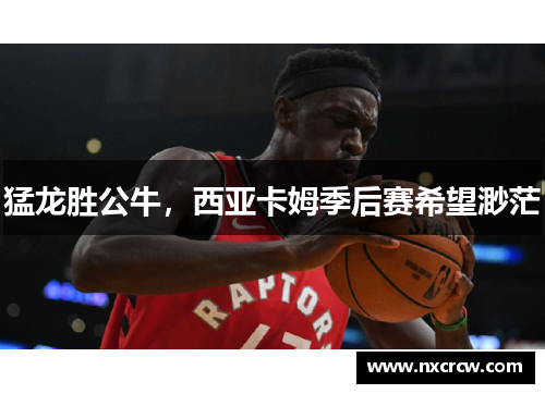 猛龙胜公牛，西亚卡姆季后赛希望渺茫