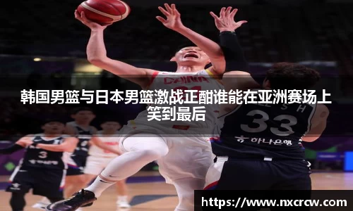韩国男篮与日本男篮激战正酣谁能在亚洲赛场上笑到最后